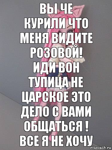 вы че курили что меня видите розовой! иди вон тупица не царское это дело с вами общаться ! все я не хочу