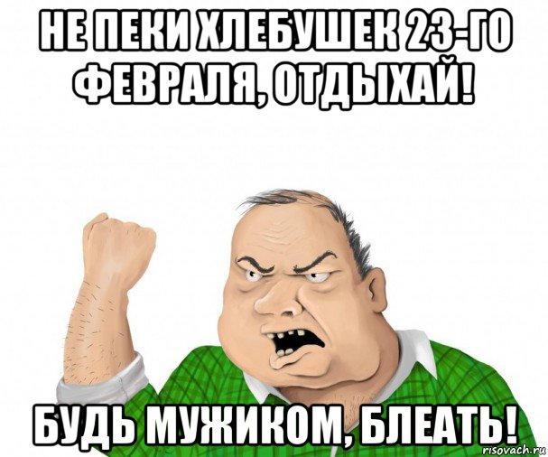 не пеки хлебушек 23-го февраля, отдыхай! будь мужиком, блеать!, Мем мужик