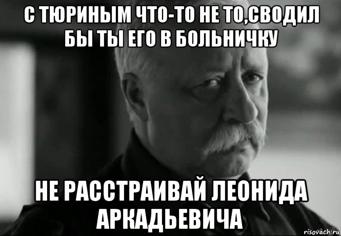 с тюриным что-то не то,сводил бы ты его в больничку не расстраивай леонида аркадьевича, Мем Не расстраивай Леонида Аркадьевича