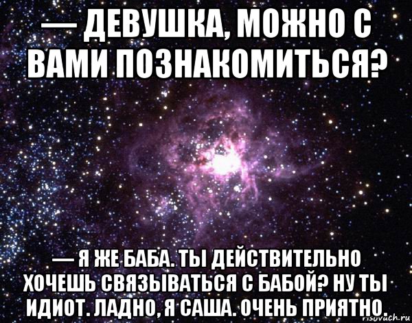 — девушка, можно с вами познакомиться? — я же баба. ты действительно хочешь связываться с бабой? ну ты идиот. ладно, я саша. очень приятно.