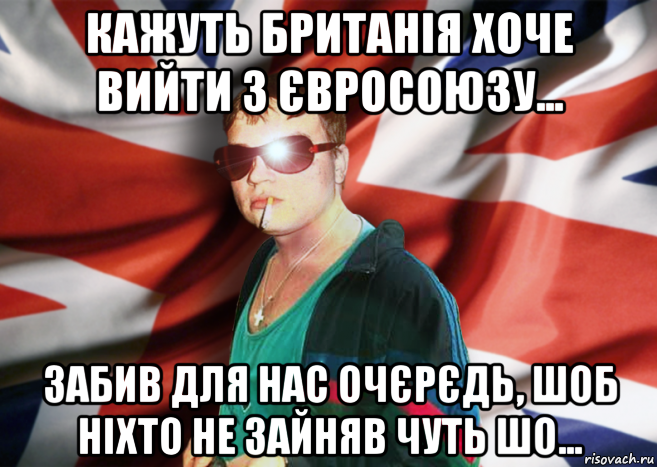 кажуть британія хоче вийти з євросоюзу... забив для нас очєрєдь, шоб ніхто не зайняв чуть шо...