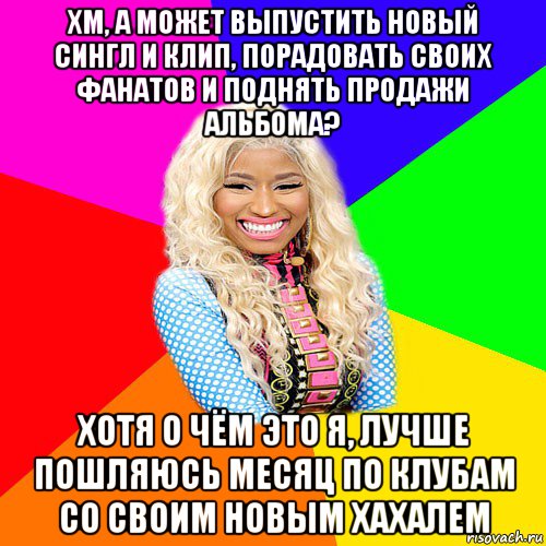 хм, а может выпустить новый сингл и клип, порадовать своих фанатов и поднять продажи альбома? хотя о чём это я, лучше пошляюсь месяц по клубам со своим новым хахалем, Мем NICKI MINAJ