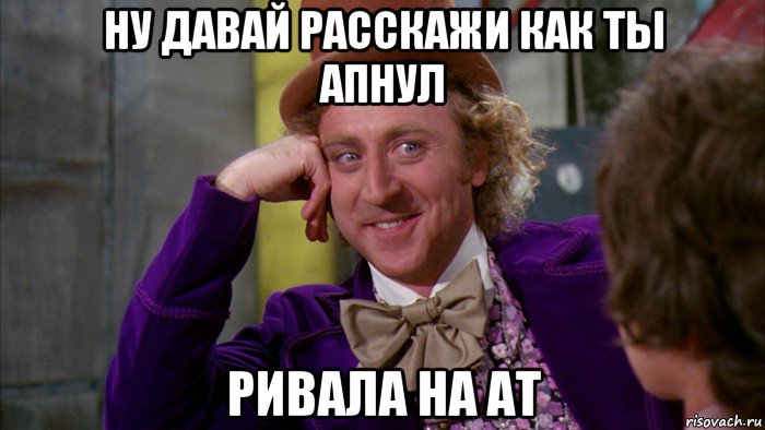 ну давай расскажи как ты апнул ривала на ат, Мем Ну давай расскажи (Вилли Вонка)