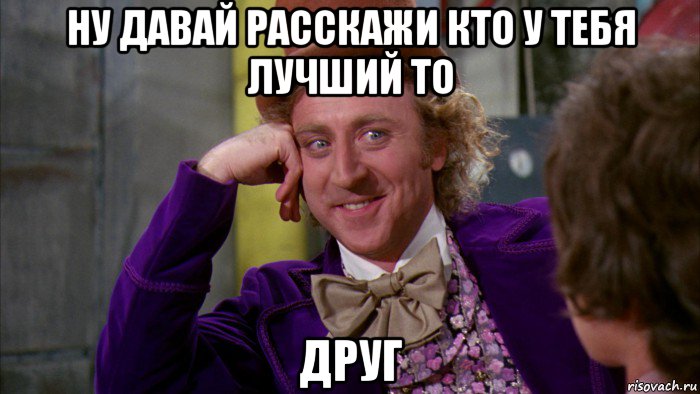 ну давай расскажи кто у тебя лучший то друг, Мем Ну давай расскажи (Вилли Вонка)