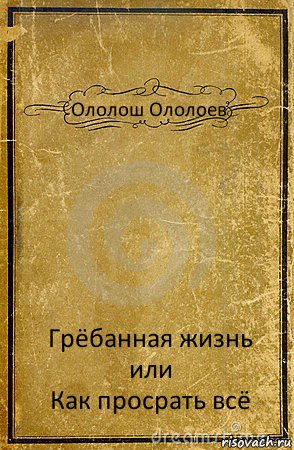 Ололош Ололоев Грёбанная жизнь или
Как просрать всё