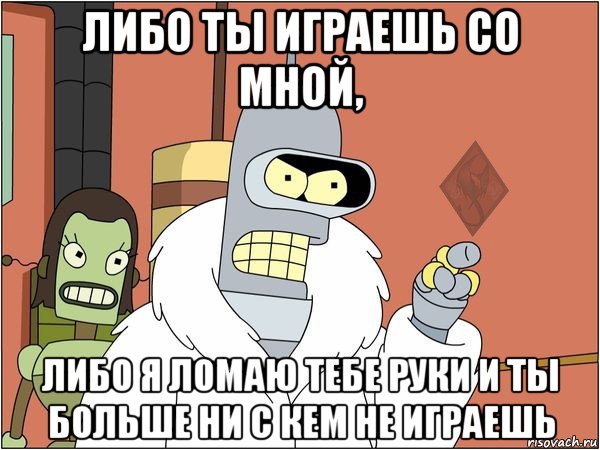 либо ты играешь со мной, либо я ломаю тебе руки и ты больше ни с кем не играешь, Мем ОР Бендер