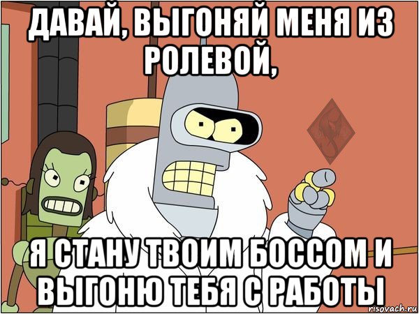 давай, выгоняй меня из ролевой, я стану твоим боссом и выгоню тебя с работы, Мем ОР Бендер