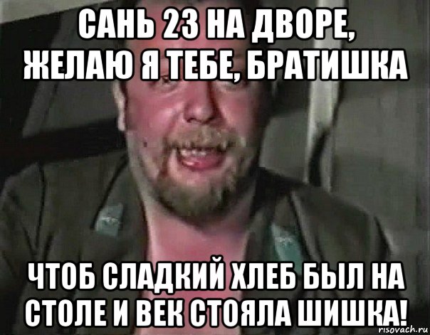 сань 23 на дворе, желаю я тебе, братишка чтоб сладкий хлеб был на столе и век стояла шишка!