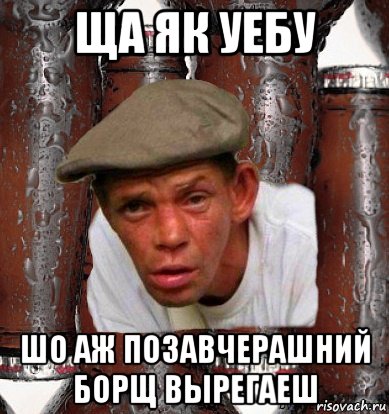 ща як уебу шо аж позавчерашний борщ вырегаеш