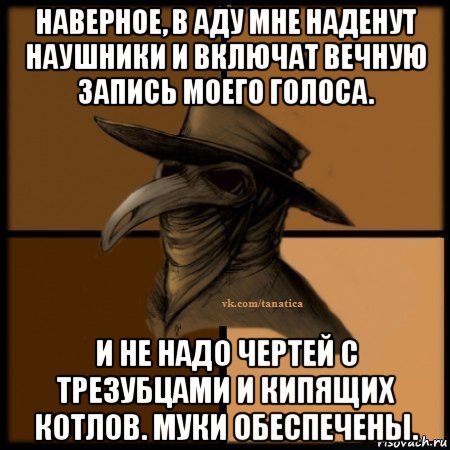 наверное, в аду мне наденут наушники и включат вечную запись моего голоса. и не надо чертей с трезубцами и кипящих котлов. муки обеспечены.