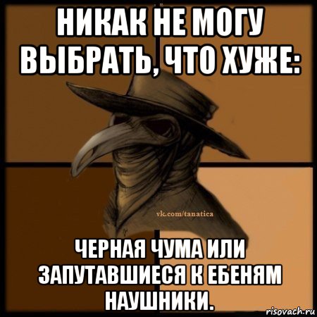 никак не могу выбрать, что хуже: черная чума или запутавшиеся к ебеням наушники.