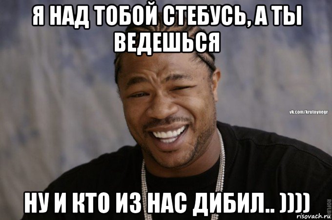 я над тобой стебусь, а ты ведешься ну и кто из нас дибил.. ))))