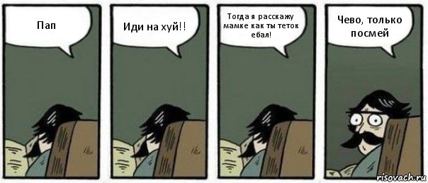 Пап Иди на хуй!! Тогда я расскажу мамке как ты теток ебал! Чево, только посмей