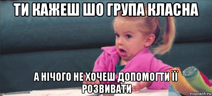 ти кажеш шо група класна а нічого не хочеш допомогти її розвивати, Мем  Ты говоришь (девочка возмущается)