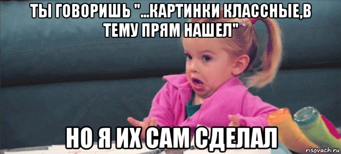 ты говоришь "...картинки классные,в тему прям нашел" но я их сам сделал, Мем  Ты говоришь (девочка возмущается)