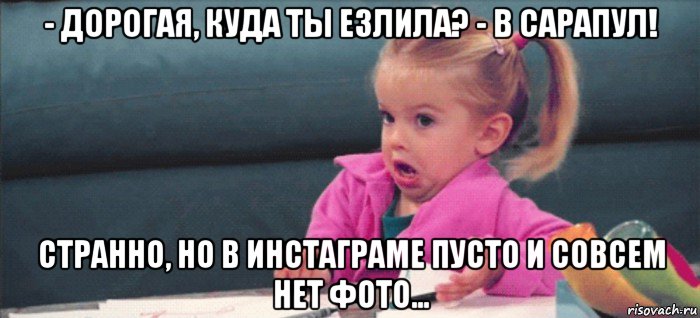 - дорогая, куда ты езлила? - в сарапул! странно, но в инстаграме пусто и совсем нет фото..., Мем  Ты говоришь (девочка возмущается)