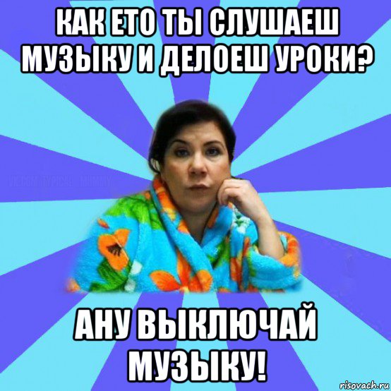 как ето ты слушаеш музыку и делоеш уроки? ану выключай музыку!, Мем типичная мама