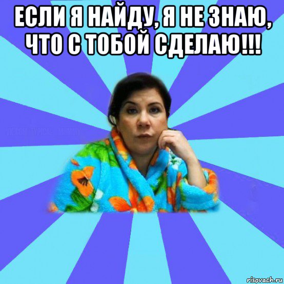 если я найду, я не знаю, что с тобой сделаю!!! , Мем типичная мама