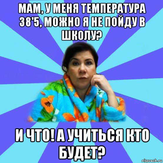 мам, у меня температура 38'5, можно я не пойду в школу? и что! а учиться кто будет?, Мем типичная мама