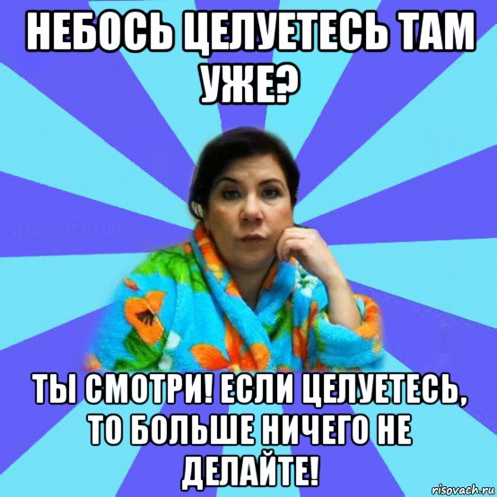 небось целуетесь там уже? ты смотри! если целуетесь, то больше ничего не делайте!, Мем типичная мама