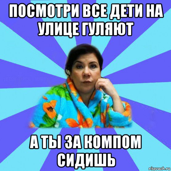 посмотри все дети на улице гуляют а ты за компом сидишь, Мем типичная мама