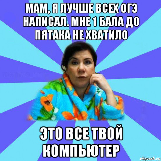 мам, я лучше всех огэ написал. мне 1 бала до пятака не хватило это все твой компьютер, Мем типичная мама