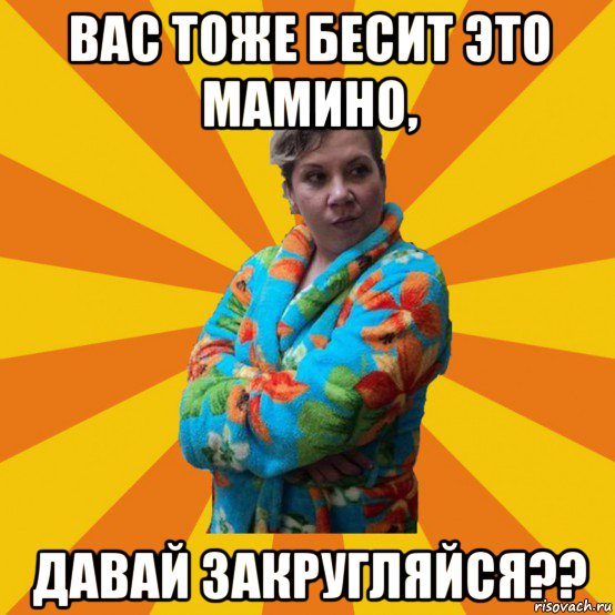 вас тоже бесит это мамино, давай закругляйся??