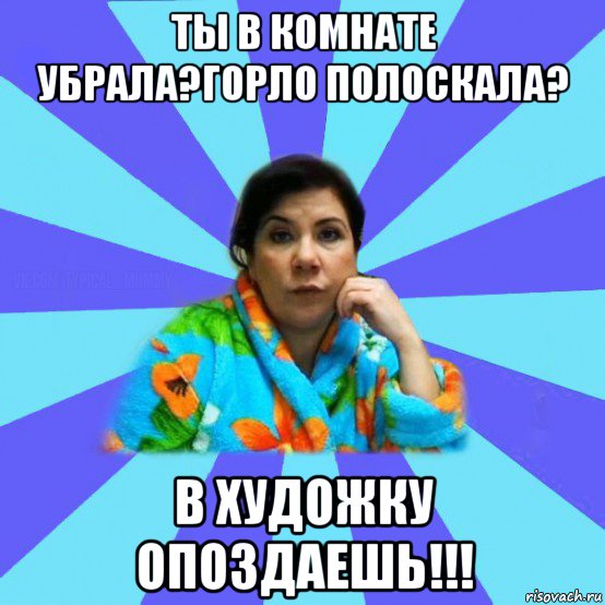 ты в комнате убрала?горло полоскала? в художку опоздаешь!!!, Мем типичная мама