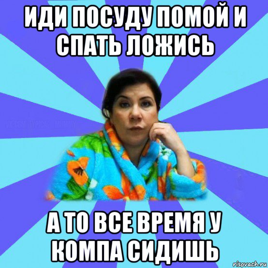 иди посуду помой и спать ложись а то все время у компа сидишь, Мем типичная мама