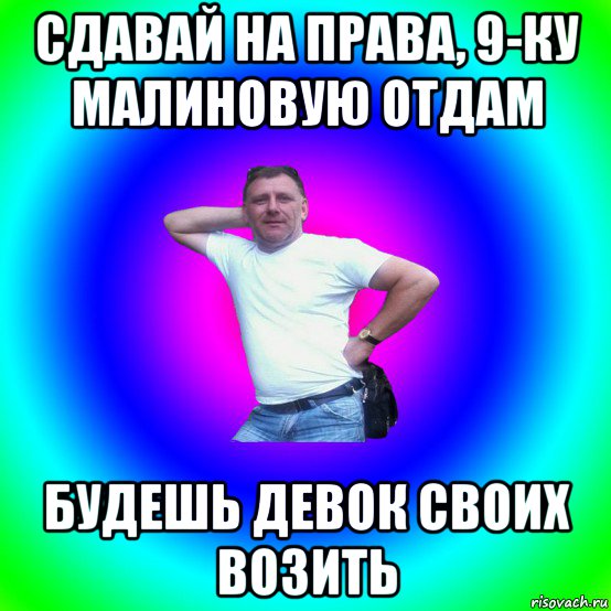 сдавай на права, 9-ку малиновую отдам будешь девок своих возить