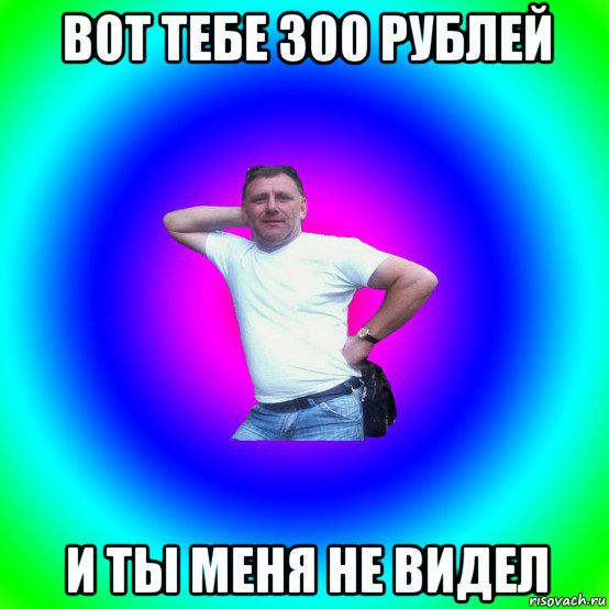 вот тебе 300 рублей и ты меня не видел