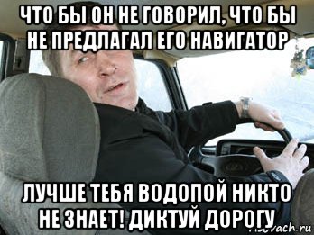 что бы он не говорил, что бы не предлагал его навигатор лучше тебя водопой никто не знает! диктуй дорогу, Мем Типичный таксист