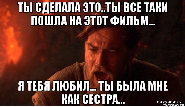 ты сделала это..ты все таки пошла на этот фильм... я тебя любил... ты была мне как сестра..., Мем ты был мне как брат