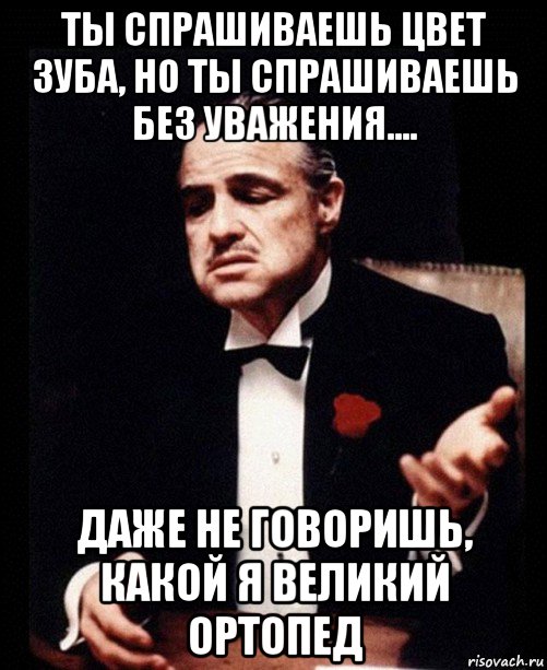 ты спрашиваешь цвет зуба, но ты спрашиваешь без уважения.... даже не говоришь, какой я великий ортопед, Мем ты делаешь это без уважения