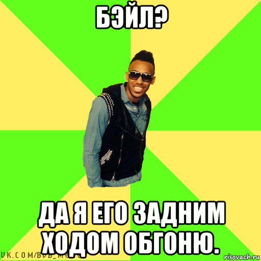 бэйл? да я его задним ходом обгоню.