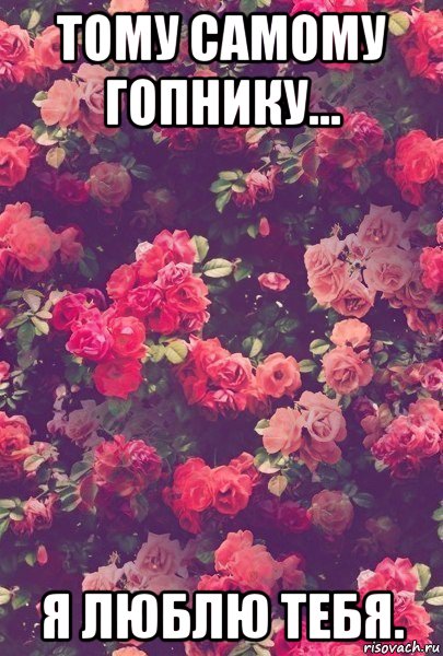 тому самому гопнику... я люблю тебя.