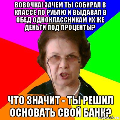 вовочка! зачем ты собирал в классе по рублю и выдавал в обед одноклассникам их же деньги под проценты? что значит - ты решил основать свой банк?, Мем Типичная училка