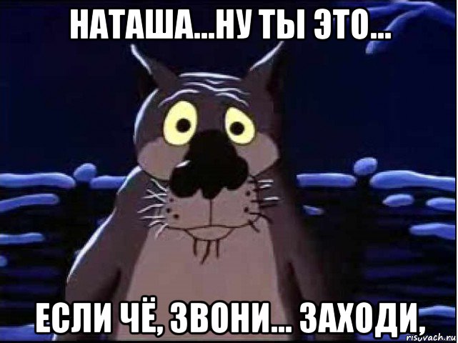 наташа...ну ты это... если чё, звони... заходи,