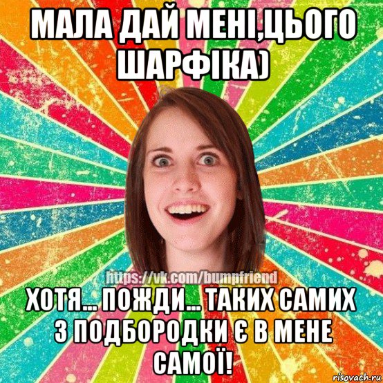 мала дай мені,цього шарфіка) хотя... пожди... таких самих 3 подбородки є в мене самої!, Мем Йобнута Подруга ЙоП