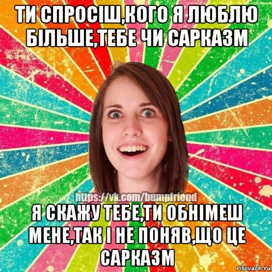 ти спросіш,кого я люблю більше,тебе чи сарказм я скажу тебе,ти обнімеш мене,так і не поняв,що це сарказм, Мем Йобнута Подруга ЙоП