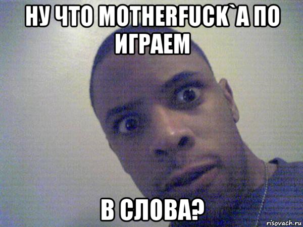 ну что motherfuck`a по играем в слова?