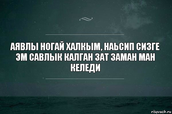 Аявлы ногай халкым, наьсип сизге эм савлык калган зат заман ман келеди