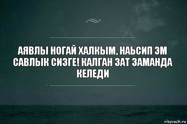 Аявлы ногай халкым, наьсип эм савлык сизге! Калган зат заманда келеди