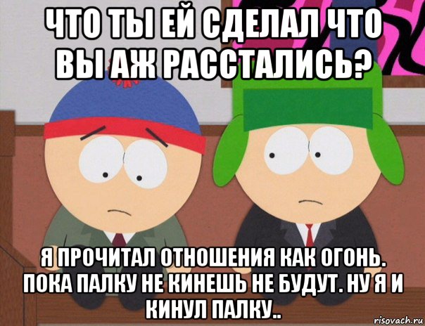 что ты ей сделал что вы аж расстались? я прочитал отношения как огонь. пока палку не кинешь не будут. ну я и кинул палку..