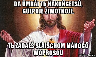 da ûmrâi tь nakoñgetsû, gūlpoje žiwotnoje. tь zadaeš slâišchom mânogõ woprosou