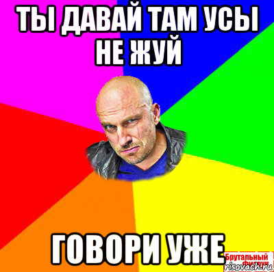 ты давай там усы не жуй говори уже