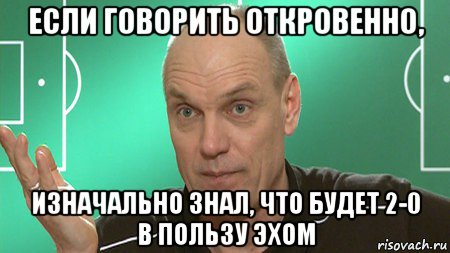 если говорить откровенно, изначально знал, что будет 2-0 в пользу эхом