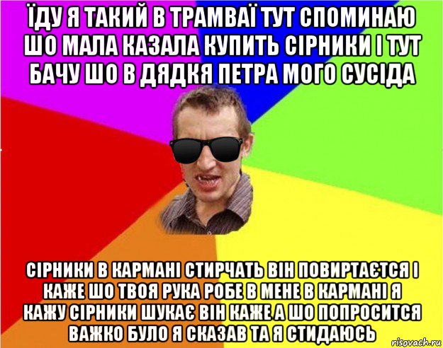 їду я такий в трамваї тут споминаю шо мала казала купить сірники і тут бачу шо в дядкя петра мого сусіда сірники в кармані стирчать він повиртаєтся і каже шо твоя рука робе в мене в кармані я кажу сірники шукає він каже а шо попросится важко було я сказав та я стидаюсь, Мем Чьоткий двiж