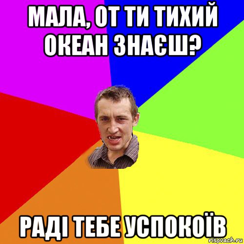 мала, от ти тихий океан знаєш? раді тебе успокоїв