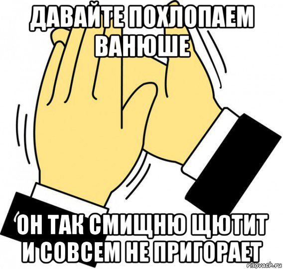 давайте похлопаем ванюше он так смищню щютит и совсем не пригорает, Мем давайте похлопаем